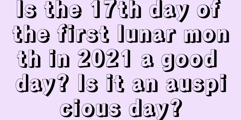 Is the 17th day of the first lunar month in 2021 a good day? Is it an auspicious day?