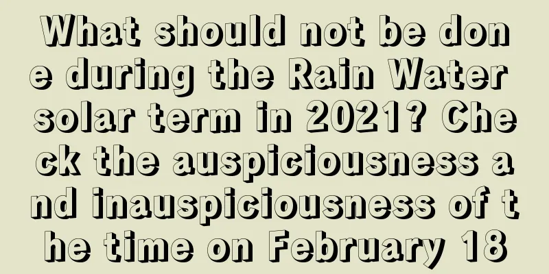 What should not be done during the Rain Water solar term in 2021? Check the auspiciousness and inauspiciousness of the time on February 18