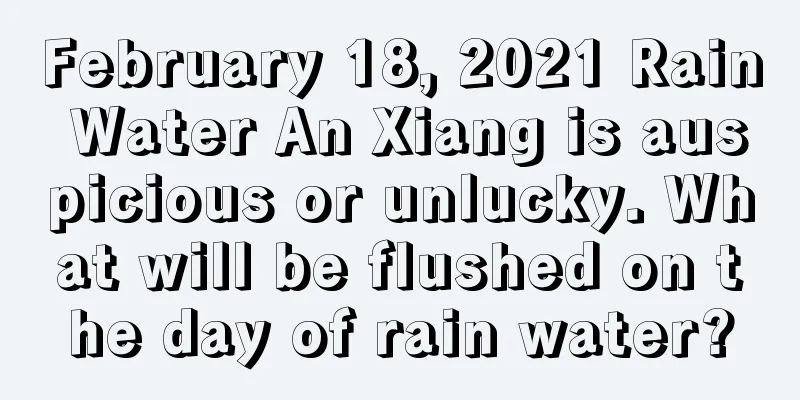 February 18, 2021 Rain Water An Xiang is auspicious or unlucky. What will be flushed on the day of rain water?