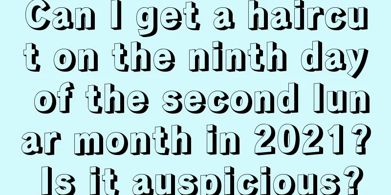 Can I get a haircut on the ninth day of the second lunar month in 2021? Is it auspicious?
