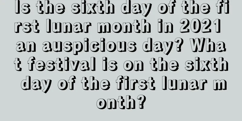 Is the sixth day of the first lunar month in 2021 an auspicious day? What festival is on the sixth day of the first lunar month?