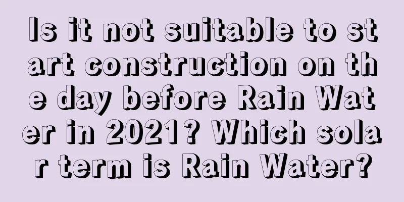 Is it not suitable to start construction on the day before Rain Water in 2021? Which solar term is Rain Water?