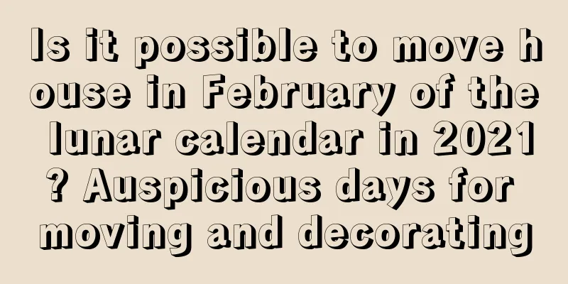 Is it possible to move house in February of the lunar calendar in 2021? Auspicious days for moving and decorating