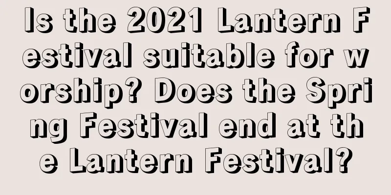 Is the 2021 Lantern Festival suitable for worship? Does the Spring Festival end at the Lantern Festival?