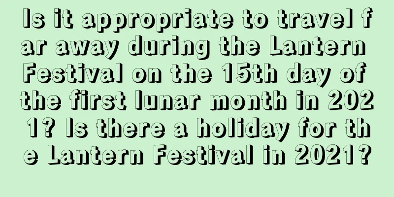 Is it appropriate to travel far away during the Lantern Festival on the 15th day of the first lunar month in 2021? Is there a holiday for the Lantern Festival in 2021?