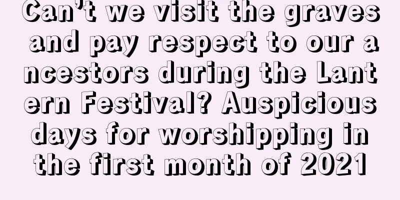 Can’t we visit the graves and pay respect to our ancestors during the Lantern Festival? Auspicious days for worshipping in the first month of 2021