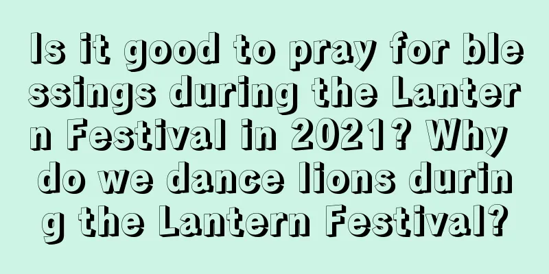 Is it good to pray for blessings during the Lantern Festival in 2021? Why do we dance lions during the Lantern Festival?