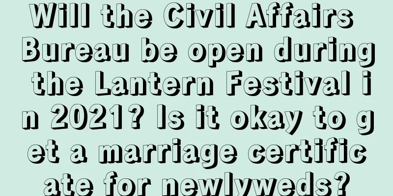 Will the Civil Affairs Bureau be open during the Lantern Festival in 2021? Is it okay to get a marriage certificate for newlyweds?