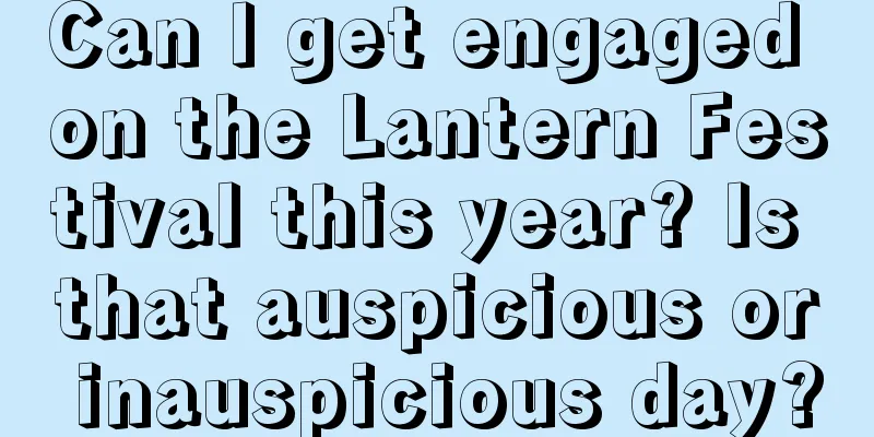 Can I get engaged on the Lantern Festival this year? Is that auspicious or inauspicious day?
