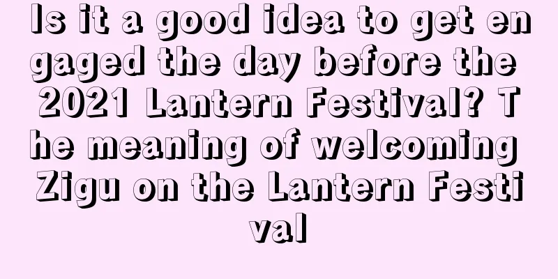 Is it a good idea to get engaged the day before the 2021 Lantern Festival? The meaning of welcoming Zigu on the Lantern Festival