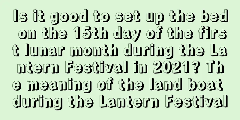 Is it good to set up the bed on the 15th day of the first lunar month during the Lantern Festival in 2021? The meaning of the land boat during the Lantern Festival