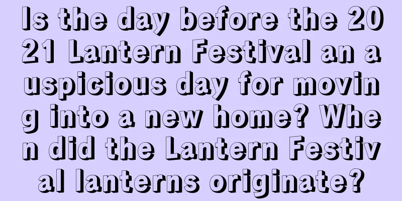 Is the day before the 2021 Lantern Festival an auspicious day for moving into a new home? When did the Lantern Festival lanterns originate?