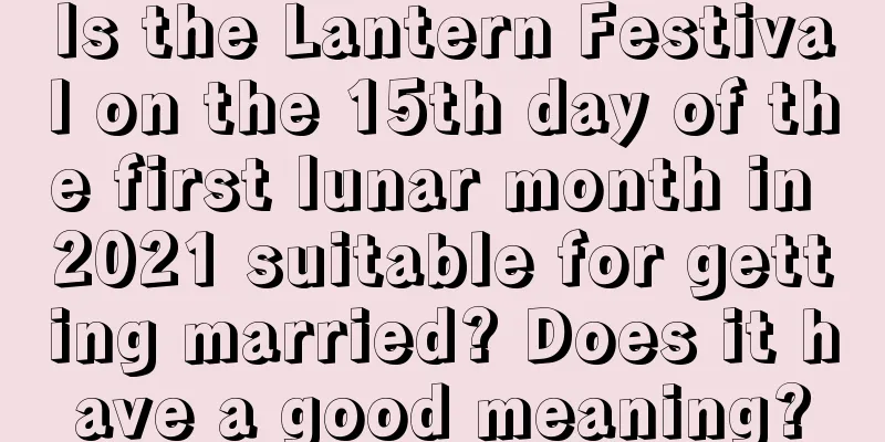Is the Lantern Festival on the 15th day of the first lunar month in 2021 suitable for getting married? Does it have a good meaning?