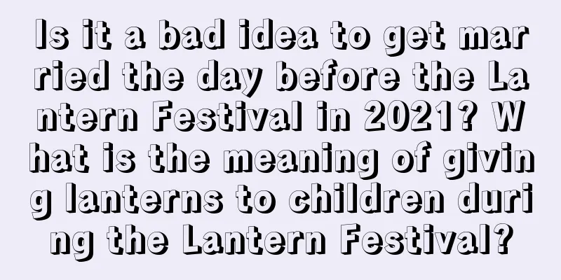Is it a bad idea to get married the day before the Lantern Festival in 2021? What is the meaning of giving lanterns to children during the Lantern Festival?