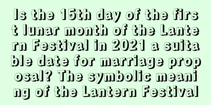 Is the 15th day of the first lunar month of the Lantern Festival in 2021 a suitable date for marriage proposal? The symbolic meaning of the Lantern Festival