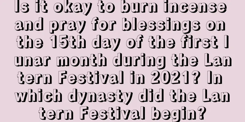 Is it okay to burn incense and pray for blessings on the 15th day of the first lunar month during the Lantern Festival in 2021? In which dynasty did the Lantern Festival begin?