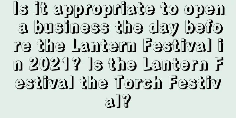 Is it appropriate to open a business the day before the Lantern Festival in 2021? Is the Lantern Festival the Torch Festival?