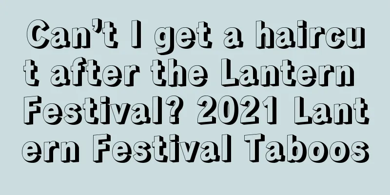 Can’t I get a haircut after the Lantern Festival? 2021 Lantern Festival Taboos