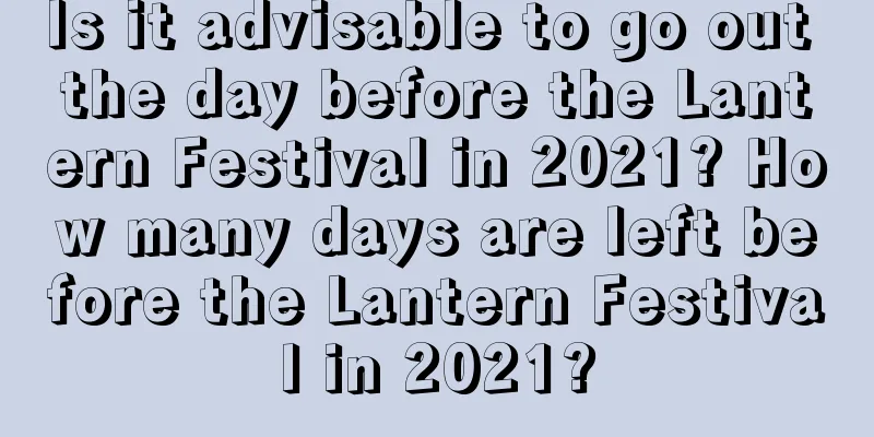 Is it advisable to go out the day before the Lantern Festival in 2021? How many days are left before the Lantern Festival in 2021?