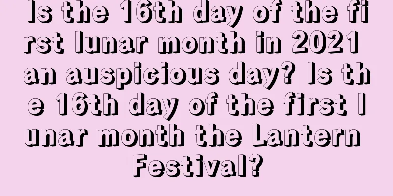 Is the 16th day of the first lunar month in 2021 an auspicious day? Is the 16th day of the first lunar month the Lantern Festival?