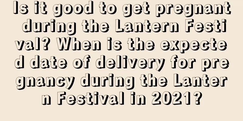 Is it good to get pregnant during the Lantern Festival? When is the expected date of delivery for pregnancy during the Lantern Festival in 2021?