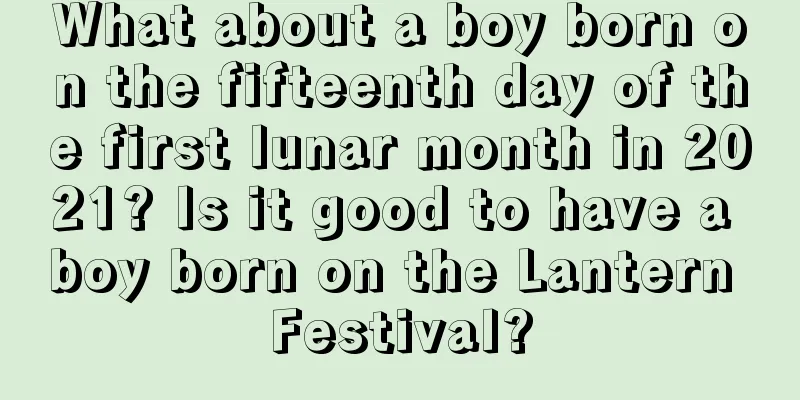 What about a boy born on the fifteenth day of the first lunar month in 2021? Is it good to have a boy born on the Lantern Festival?