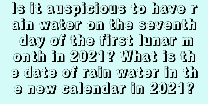 Is it auspicious to have rain water on the seventh day of the first lunar month in 2021? What is the date of rain water in the new calendar in 2021?