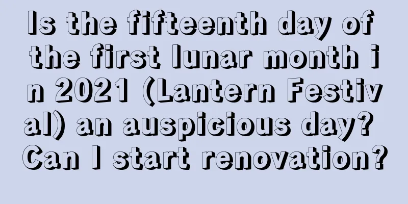 Is the fifteenth day of the first lunar month in 2021 (Lantern Festival) an auspicious day? Can I start renovation?