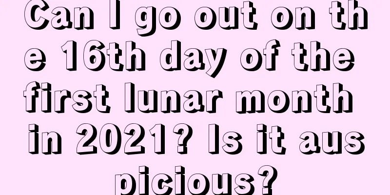 Can I go out on the 16th day of the first lunar month in 2021? Is it auspicious?