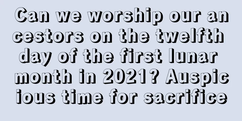 Can we worship our ancestors on the twelfth day of the first lunar month in 2021? Auspicious time for sacrifice
