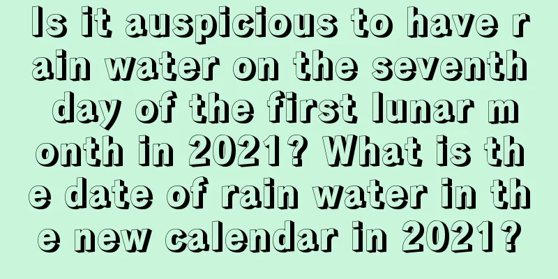 Is it auspicious to have rain water on the seventh day of the first lunar month in 2021? What is the date of rain water in the new calendar in 2021?