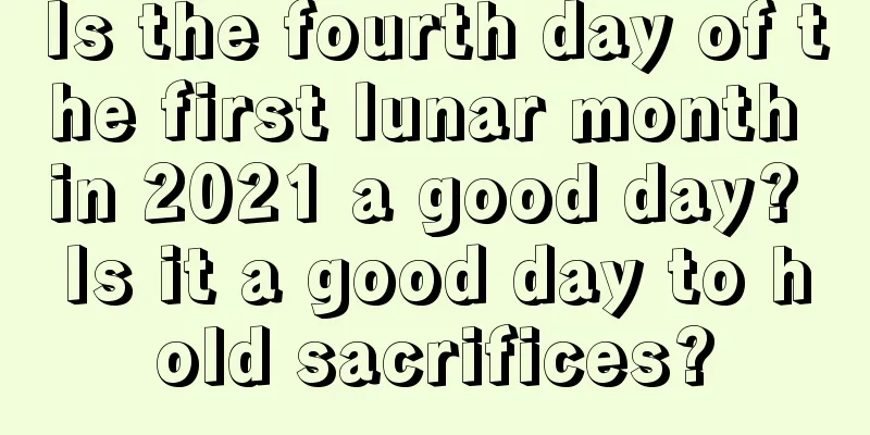 Is the fourth day of the first lunar month in 2021 a good day? Is it a good day to hold sacrifices?