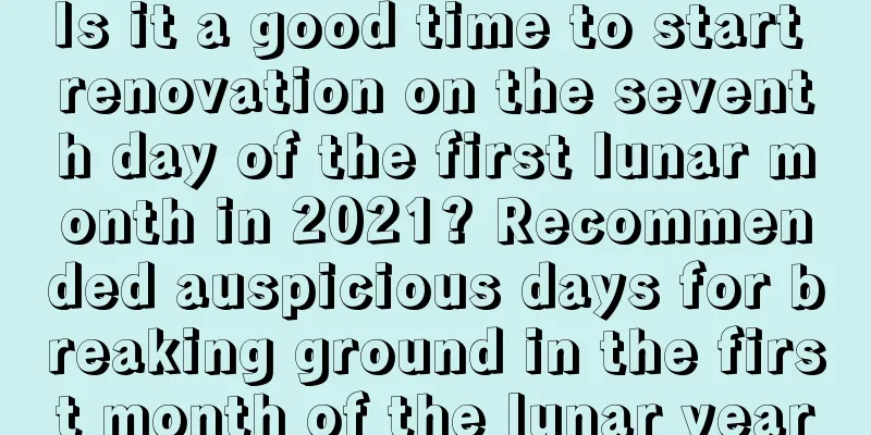 Is it a good time to start renovation on the seventh day of the first lunar month in 2021? Recommended auspicious days for breaking ground in the first month of the lunar year