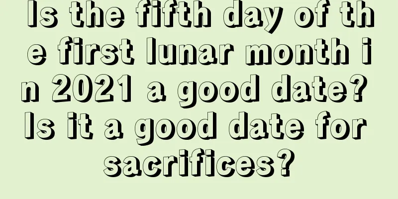 Is the fifth day of the first lunar month in 2021 a good date? Is it a good date for sacrifices?