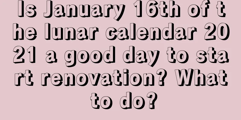 Is January 16th of the lunar calendar 2021 a good day to start renovation? What to do?