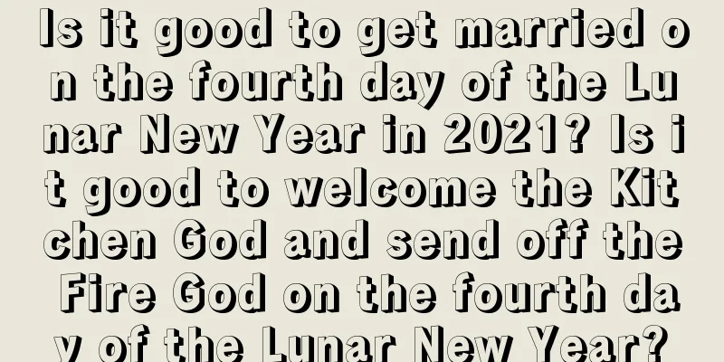 Is it good to get married on the fourth day of the Lunar New Year in 2021? Is it good to welcome the Kitchen God and send off the Fire God on the fourth day of the Lunar New Year?