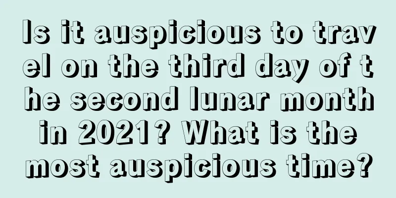 Is it auspicious to travel on the third day of the second lunar month in 2021? What is the most auspicious time?