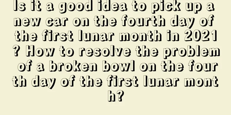 Is it a good idea to pick up a new car on the fourth day of the first lunar month in 2021? How to resolve the problem of a broken bowl on the fourth day of the first lunar month?