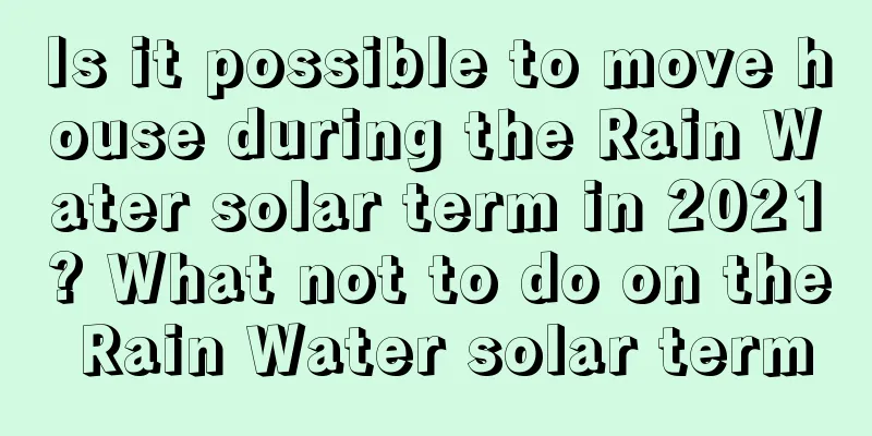 Is it possible to move house during the Rain Water solar term in 2021? What not to do on the Rain Water solar term