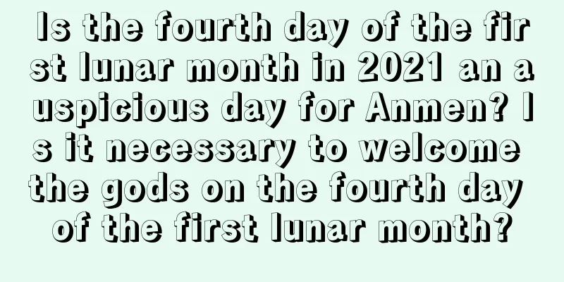 Is the fourth day of the first lunar month in 2021 an auspicious day for Anmen? Is it necessary to welcome the gods on the fourth day of the first lunar month?