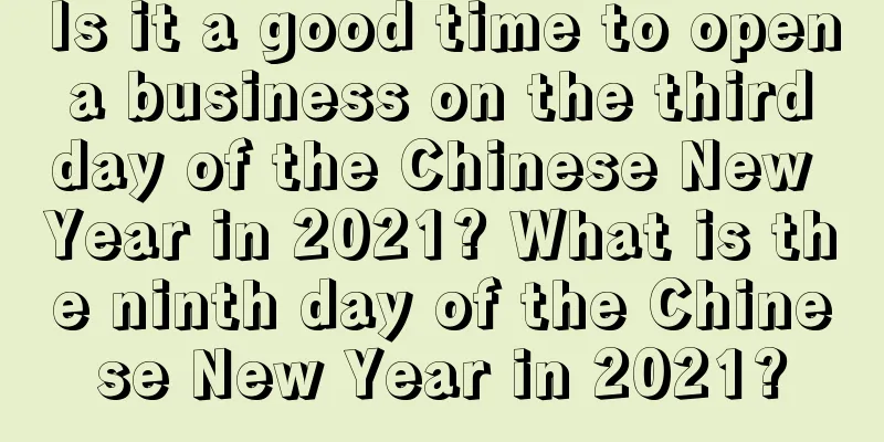 Is it a good time to open a business on the third day of the Chinese New Year in 2021? What is the ninth day of the Chinese New Year in 2021?