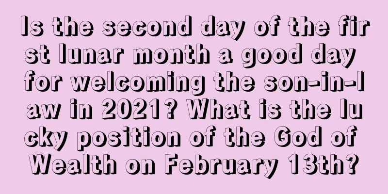 Is the second day of the first lunar month a good day for welcoming the son-in-law in 2021? What is the lucky position of the God of Wealth on February 13th?