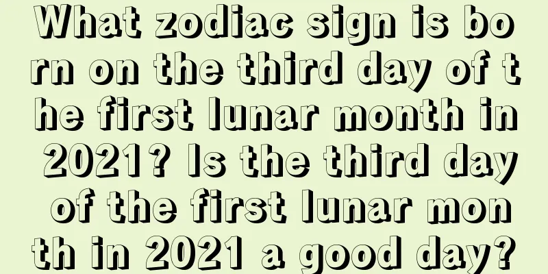 What zodiac sign is born on the third day of the first lunar month in 2021? Is the third day of the first lunar month in 2021 a good day?