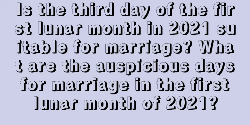 Is the third day of the first lunar month in 2021 suitable for marriage? What are the auspicious days for marriage in the first lunar month of 2021?