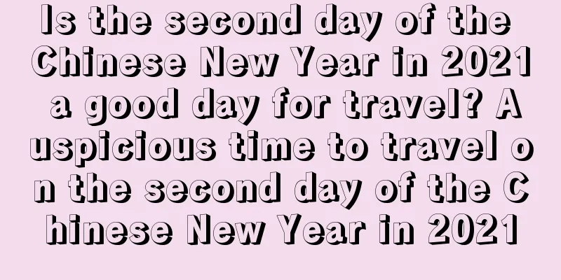 Is the second day of the Chinese New Year in 2021 a good day for travel? Auspicious time to travel on the second day of the Chinese New Year in 2021