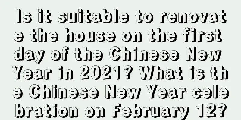 Is it suitable to renovate the house on the first day of the Chinese New Year in 2021? What is the Chinese New Year celebration on February 12?