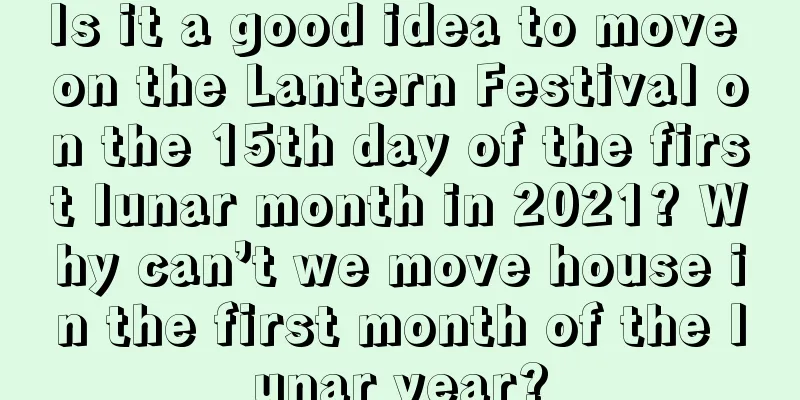 Is it a good idea to move on the Lantern Festival on the 15th day of the first lunar month in 2021? Why can’t we move house in the first month of the lunar year?
