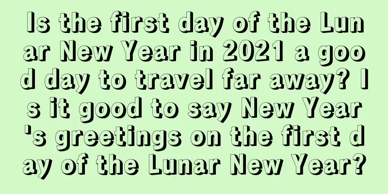Is the first day of the Lunar New Year in 2021 a good day to travel far away? Is it good to say New Year's greetings on the first day of the Lunar New Year?