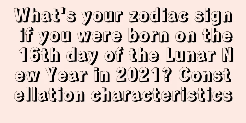 What's your zodiac sign if you were born on the 16th day of the Lunar New Year in 2021? Constellation characteristics