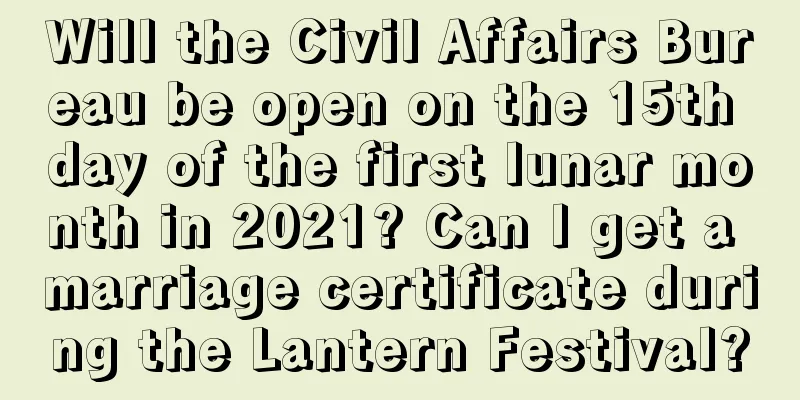 Will the Civil Affairs Bureau be open on the 15th day of the first lunar month in 2021? Can I get a marriage certificate during the Lantern Festival?